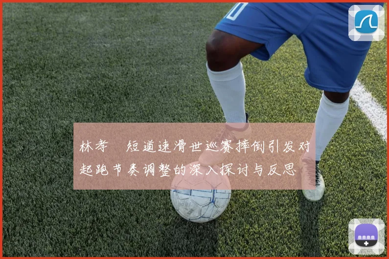 林孝埈短道速滑世巡赛摔倒引发对起跑节奏调整的深入探讨与反思