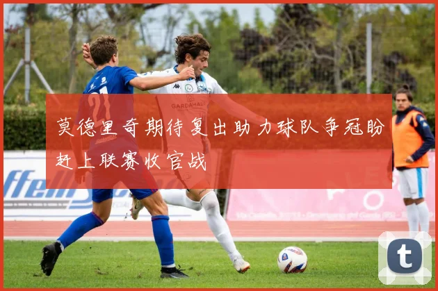 莫德里奇期待复出助力球队争冠盼赶上联赛收官战