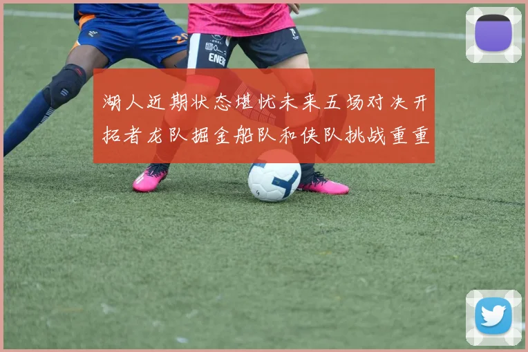 湖人近期状态堪忧未来五场对决开拓者龙队掘金船队和侠队挑战重重