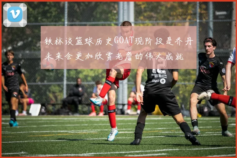 铁林谈篮球历史GOAT现阶段是乔丹未来会更加欣赏老詹的伟大成就