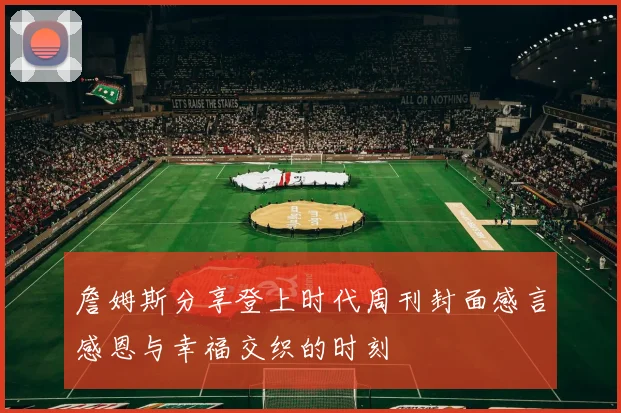 詹姆斯分享登上时代周刊封面感言感恩与幸福交织的时刻