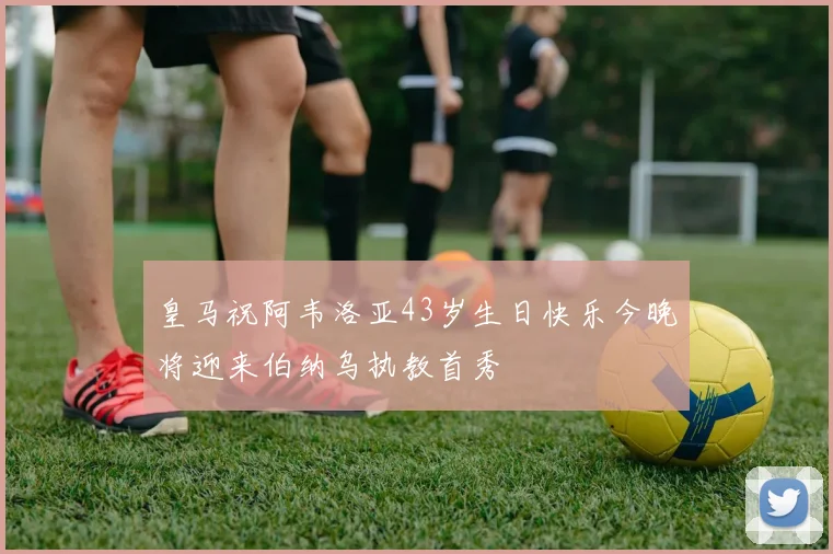 皇马祝阿韦洛亚43岁生日快乐今晚将迎来伯纳乌执教首秀