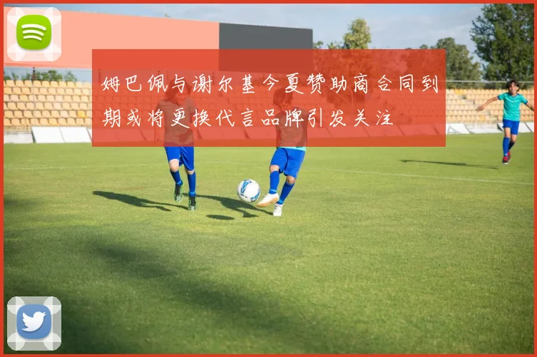 姆巴佩与谢尔基今夏赞助商合同到期或将更换代言品牌引发关注