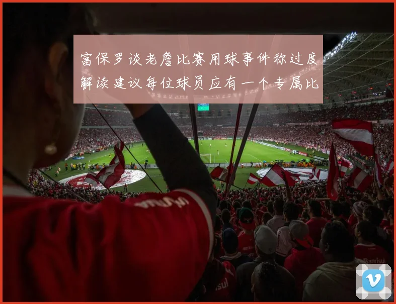 富保罗谈老詹比赛用球事件称过度解读建议每位球员应有一个专属比赛用球