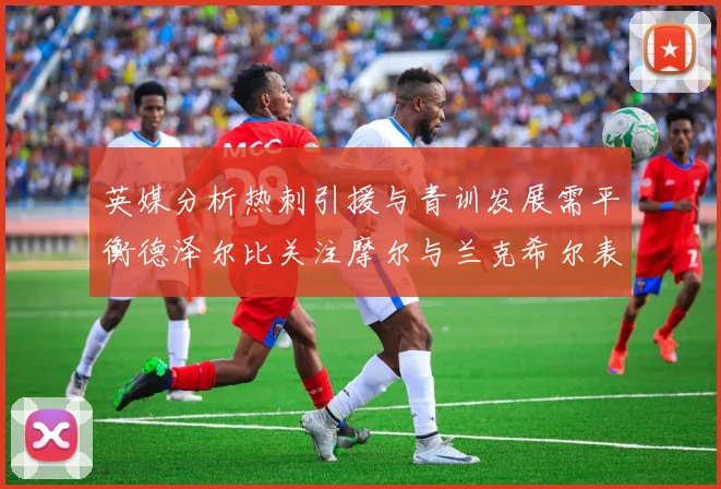 英媒分析热刺引援与青训发展需平衡德泽尔比关注摩尔与兰克希尔表现
