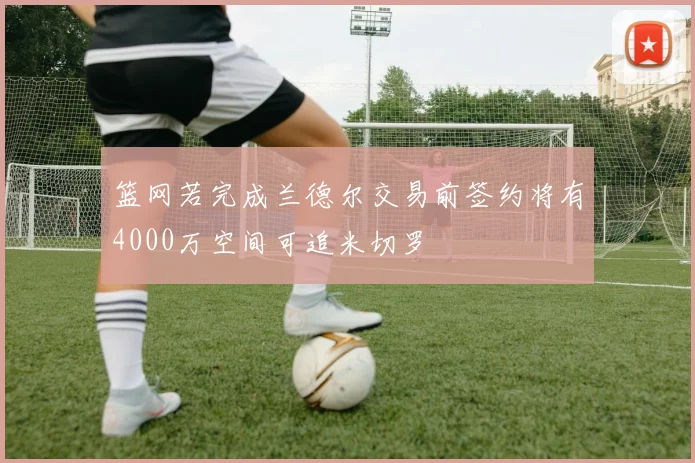 篮网若完成兰德尔交易前签约将有4000万空间可追米切罗