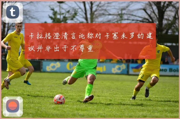 卡拉格澄清言论称对卡塞米罗的建议并非出于不尊重