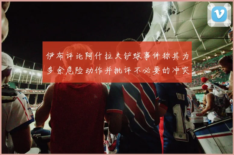 伊布评论阿什拉夫铲球事件称其为多余危险动作并批评不必要的冲突