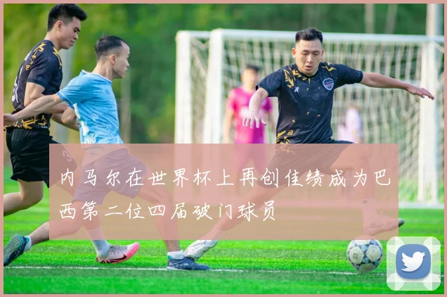 内马尔在世界杯上再创佳绩成为巴西第二位四届破门球员