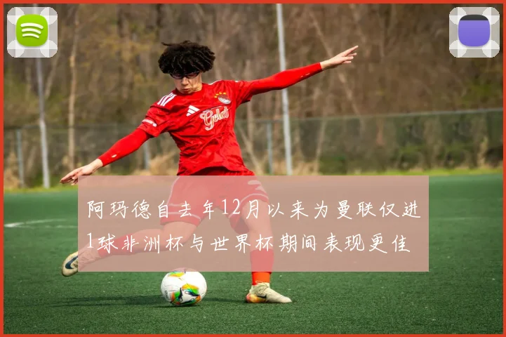 阿玛德自去年12月以来为曼联仅进1球非洲杯与世界杯期间表现更佳