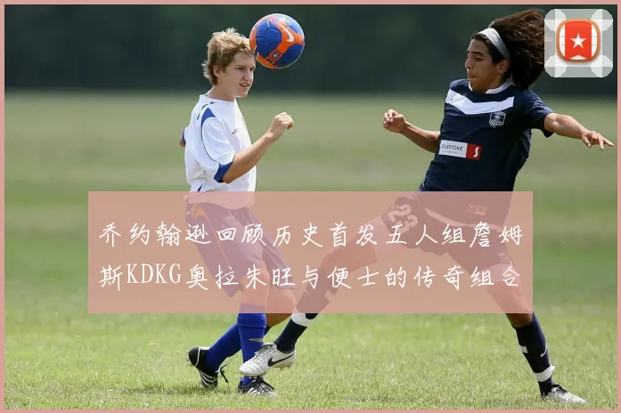 乔约翰逊回顾历史首发五人组詹姆斯KDKG奥拉朱旺与便士的传奇组合