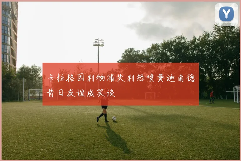 卡拉格因利物浦失利怒喷费迪南德昔日友谊成笑谈
