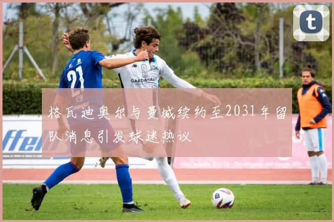 格瓦迪奥尔与曼城续约至2031年留队消息引发球迷热议