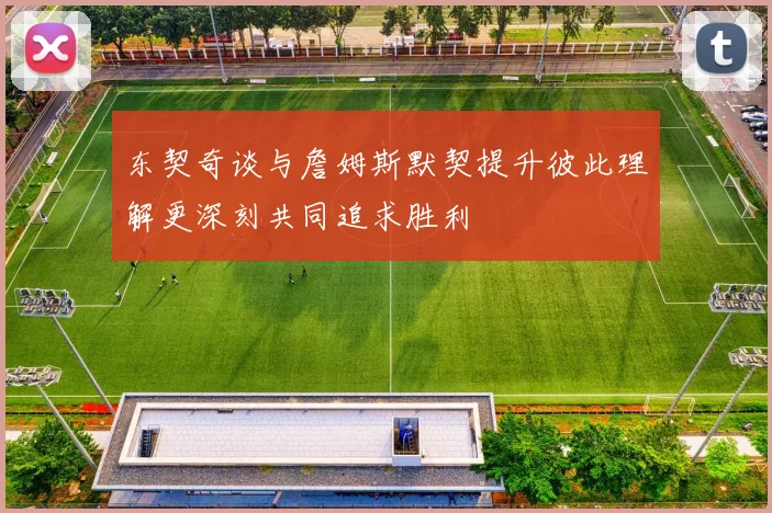 东契奇谈与詹姆斯默契提升彼此理解更深刻共同追求胜利