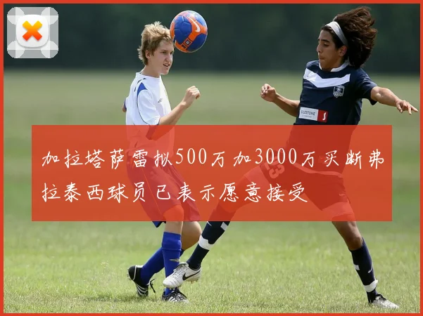 加拉塔萨雷拟500万加3000万买断弗拉泰西球员已表示愿意接受
