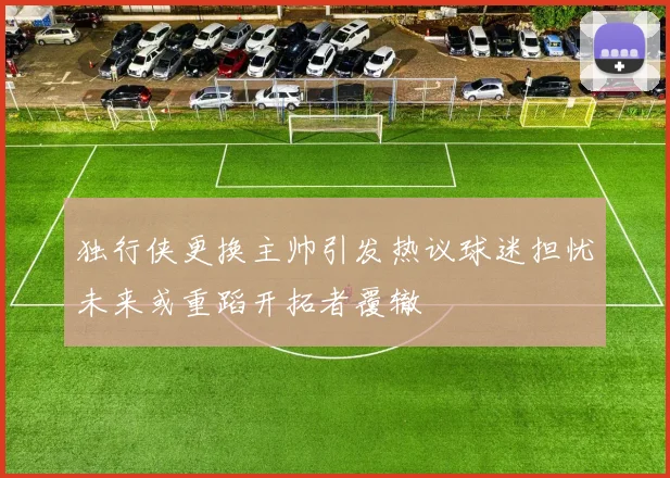 独行侠更换主帅引发热议球迷担忧未来或重蹈开拓者覆辙