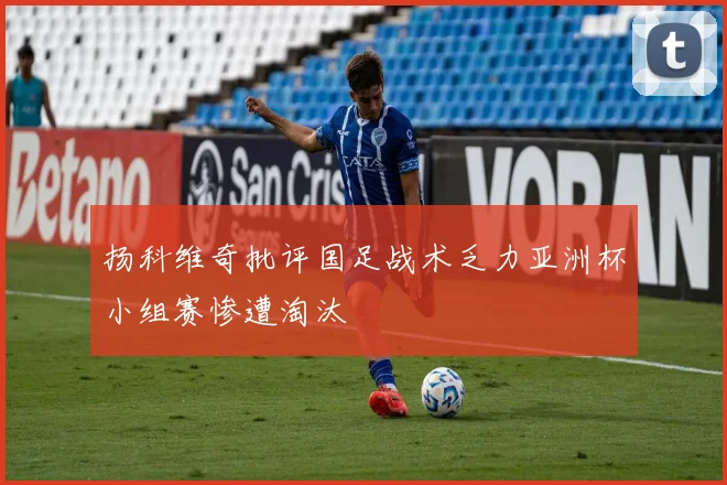 扬科维奇批评国足战术乏力亚洲杯小组赛惨遭淘汰