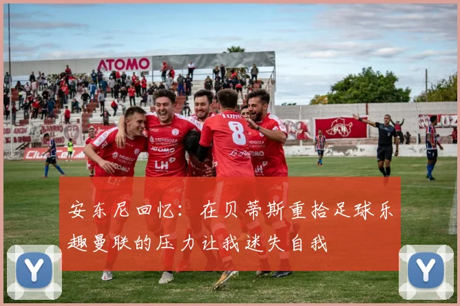安东尼回忆：在贝蒂斯重拾足球乐趣曼联的压力让我迷失自我