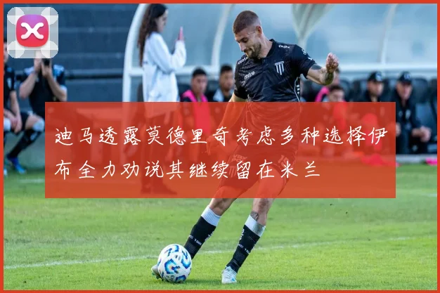 迪马透露莫德里奇考虑多种选择伊布全力劝说其继续留在米兰