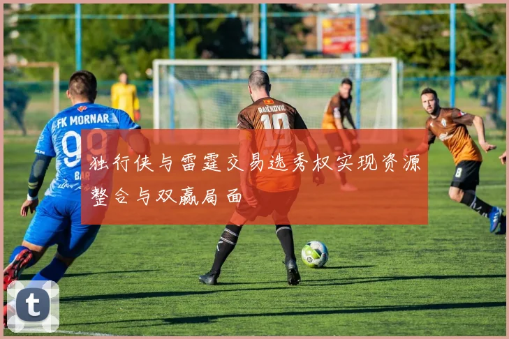 独行侠与雷霆交易选秀权实现资源整合与双赢局面