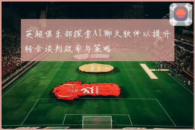 英超俱乐部探索AI聊天软件以提升转会谈判效率与策略