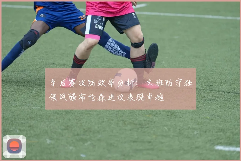 季后赛攻防效率分析：文班防守独领风骚布伦森进攻表现卓越