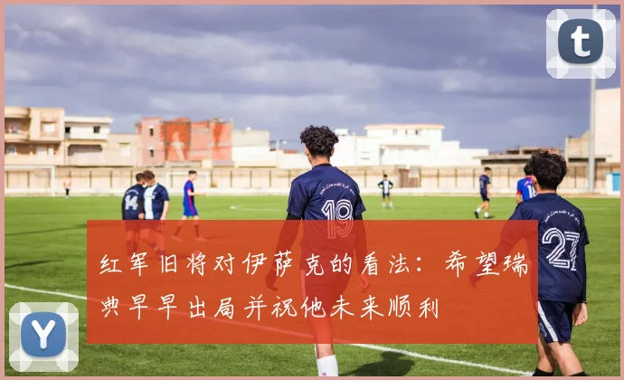 红军旧将对伊萨克的看法：希望瑞典早早出局并祝他未来顺利