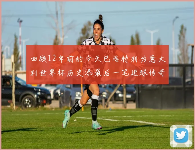 回顾12年前的今天巴洛特利为意大利世界杯历史添最后一笔进球传奇